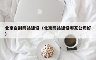 磁县北京自制网站建设（北京网站建设哪家公司好）