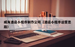 磁县威海酒店小程序制作公司（酒店小程序运营思路）