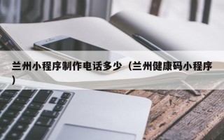 磁县兰州小程序制作电话多少（兰州健康码小程序）